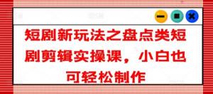 盘点类短剧剪辑实操课，开启短剧新玩法，小白也能轻松学会制作-宝妈福缘创业网