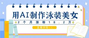 利用 AI 生成泳装美女短视频，在短短 2 个月的时间里涨粉 18.2 万，通过多种方式进行变现，每月收益可达万元-宝妈福缘创业网