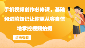 手机视频创作必修课：涵盖基础与进阶知识，助力你从容自信掌控视频拍摄-宝妈福缘创业网