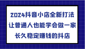 2024抖音小店全新打法，让普通人也能学会做一家长久稳定赚钱的抖店-宝妈福缘创业网