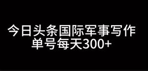 在今日头条进行国际军事写作，借助 AI 创作，单号有望实现日入 300+-宝妈福缘创业网